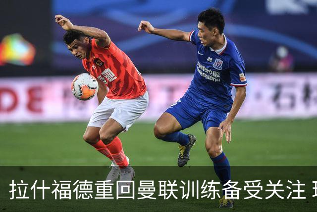 拉什福德重回曼联训练备受关注 球迷与高层皆感意外